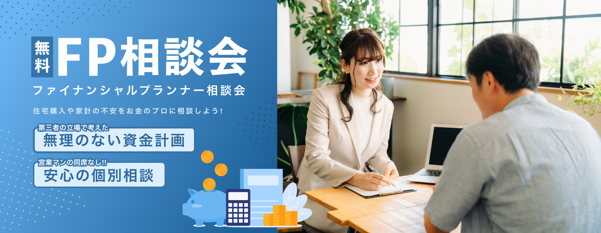 無料FP相談会 ファイナンシャルプランナー相談会 住宅購入や家計の不安をお金のプロに相談しよう! 第三者の立場で考えた無理のない資金計画 営業マンの同席なし!!安心の個別相談